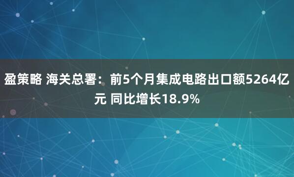 盈策略 海关总署：前5个月集成电路出口额5264亿元 同比增长18.9%