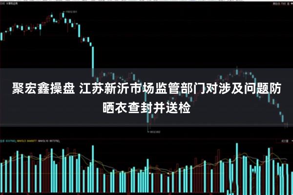 聚宏鑫操盘 江苏新沂市场监管部门对涉及问题防晒衣查封并送检