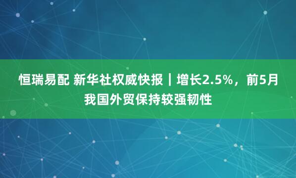 恒瑞易配 新华社权威快报｜增长2.5%，前5月我国外贸保持较强韧性