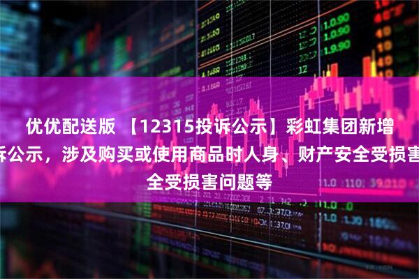 优优配送版 【12315投诉公示】彩虹集团新增4件投诉公示，涉及购买或使用商品时人身、财产安全受损害问题等
