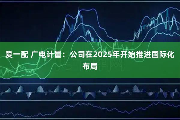 爱一配 广电计量:公司在2025年开始推进国际化布局