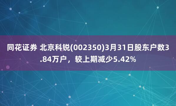同花证券 北京科锐(002350)3月31日股东户数3.84万户，较上期减少5.42%