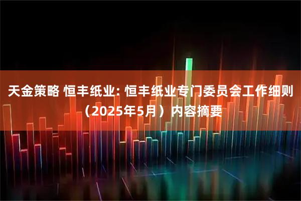 天金策略 恒丰纸业: 恒丰纸业专门委员会工作细则（2025年5月）内容摘要