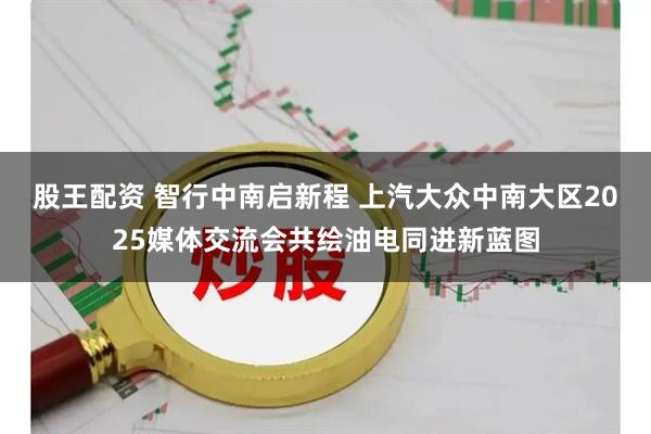 股王配资 智行中南启新程 上汽大众中南大区2025媒体交流会共绘油电同进新蓝图
