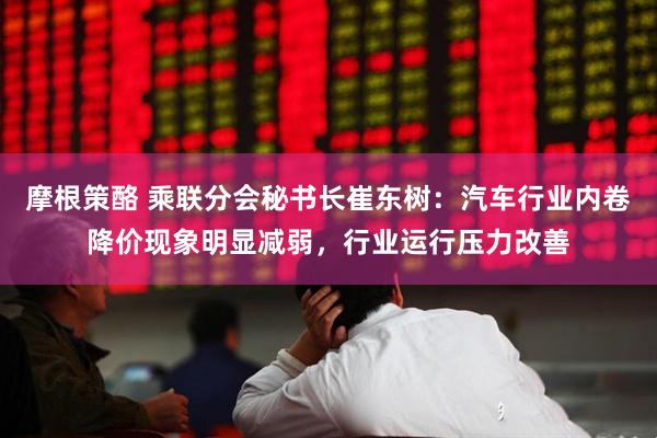 摩根策酪 乘联分会秘书长崔东树：汽车行业内卷降价现象明显减弱，行业运行压力改善