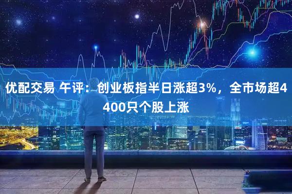 优配交易 午评：创业板指半日涨超3%，全市场超4400只个股上涨