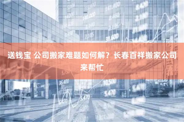 送钱宝 公司搬家难题如何解？长春百祥搬家公司来帮忙
