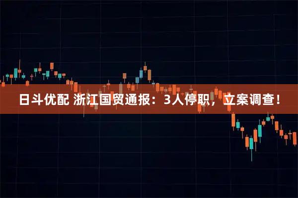 日斗优配 浙江国贸通报：3人停职，立案调查！