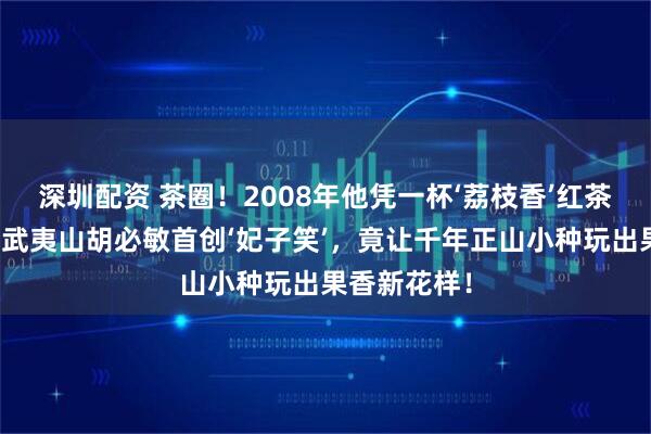 深圳配资 茶圈!2008年他凭一杯‘荔枝香’红茶震惊业界,武夷山胡必敏首创‘妃子笑’,竟让千年正山小种玩出果香新花样!