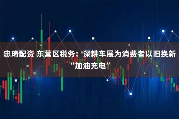 忠琦配资 东营区税务：深耕车展为消费者以旧换新“加油充电”