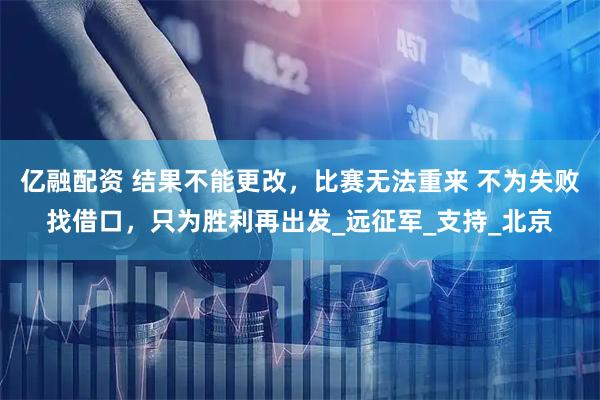 亿融配资 结果不能更改，比赛无法重来 不为失败找借口，只为胜利再出发_远征军_支持_北京