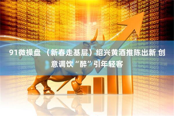 91微操盘 (新春走基层)绍兴黄酒推陈出新 创意调饮“醉”引年轻客