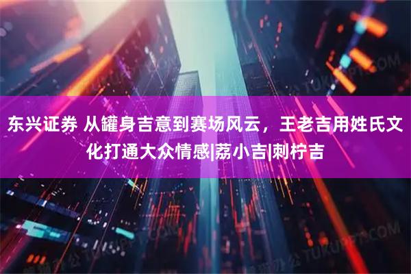 东兴证券 从罐身吉意到赛场风云,王老吉用姓氏文化打通大众情感|荔小吉|刺柠吉