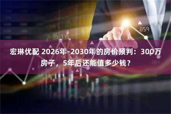 宏琳优配 2026年-2030年的房价预判：300万房子，5年后还能值多少钱？